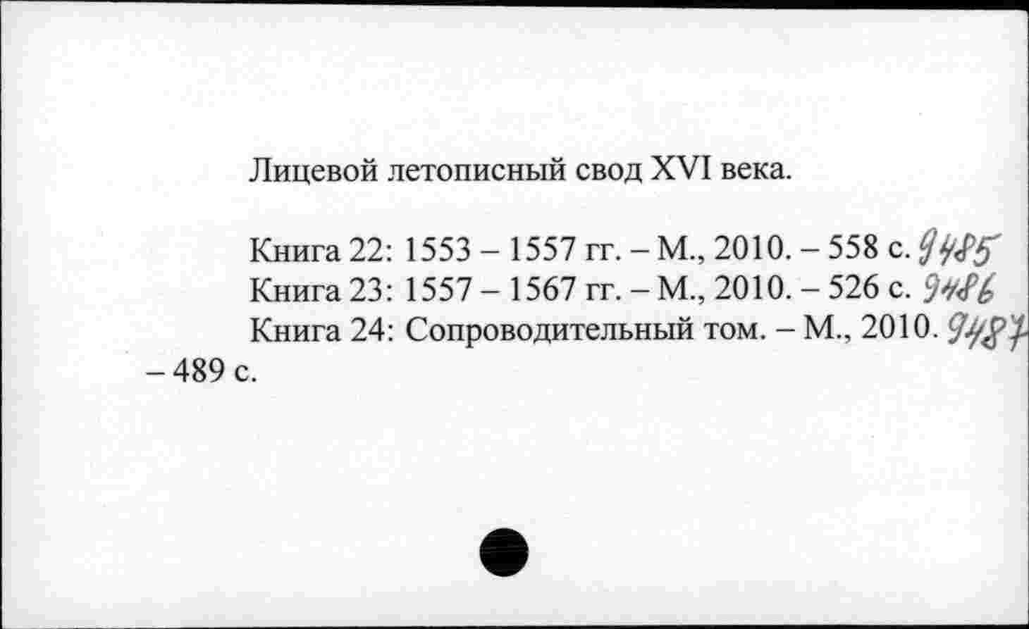 ﻿Лицевой летописный свод XVI века.
Книга 22: 1553 - 1557 гг. - М., 2010. - 558 с.
Книга 23: 1557 - 1567 гг. - М„ 2010. - 526 с.
Книга 24: Сопроводительный том. - М., 2010. -489 с.